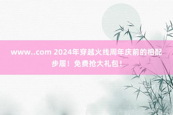 www..com 2024年穿越火线周年庆前的相配步履！免费抢大礼包！