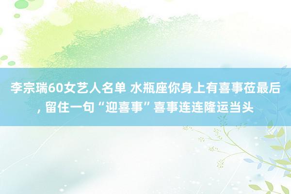 李宗瑞60女艺人名单 水瓶座你身上有喜事莅最后, 留住一句“迎喜事”喜事连连隆运当头