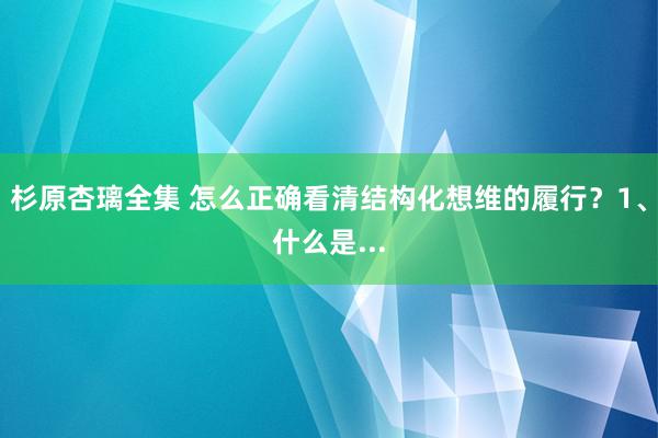 杉原杏璃全集 怎么正确看清结构化想维的履行？1、什么是...