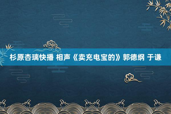 杉原杏璃快播 相声《卖充电宝的》郭德纲 于谦