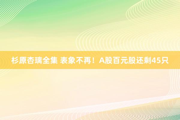 杉原杏璃全集 表象不再！A股百元股还剩45只