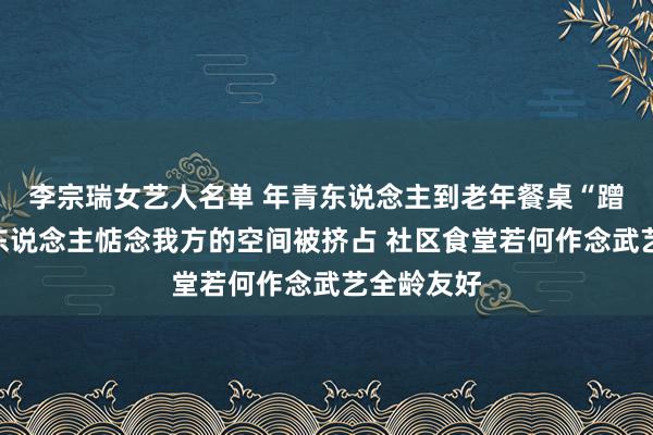 李宗瑞女艺人名单 年青东说念主到老年餐桌“蹭饭”，老东说念主惦念我方的空间被挤占 社区食堂若何作念武艺全龄友好