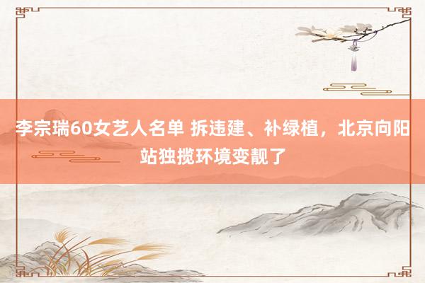 李宗瑞60女艺人名单 拆违建、补绿植，北京向阳站独揽环境变靓了