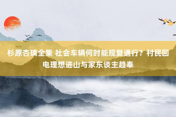 杉原杏璃全集 社会车辆何时能规复通行？村民回电理想进山与家东谈主趋奉