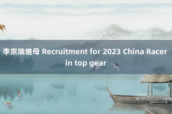 李宗瑞继母 Recruitment for 2023 China Racer in top gear