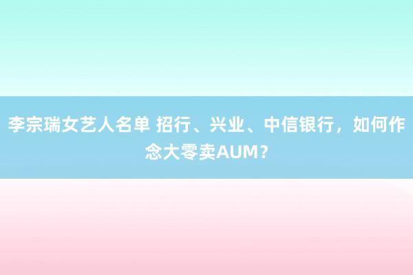 李宗瑞女艺人名单 招行、兴业、中信银行，如何作念大零卖AUM？