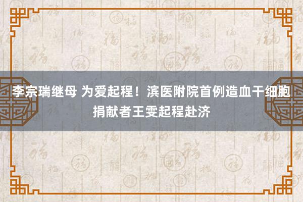 李宗瑞继母 为爱起程！滨医附院首例造血干细胞捐献者王雯起程赴济