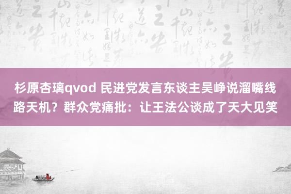 杉原杏璃qvod 民进党发言东谈主吴峥说溜嘴线路天机？群众党痛批：让王法公谈成了天大见笑