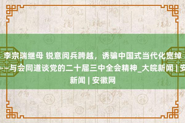 李宗瑞继母 锐意阅兵跨越，诱骗中国式当代化宽绰前程——与会同道谈党的二十届三中全会精神_大皖新闻 | 安徽网