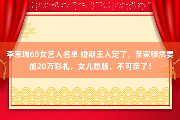 李宗瑞60女艺人名单 婚期王人定了，亲家骤然要加20万彩礼，女儿愁肠，不可亲了！