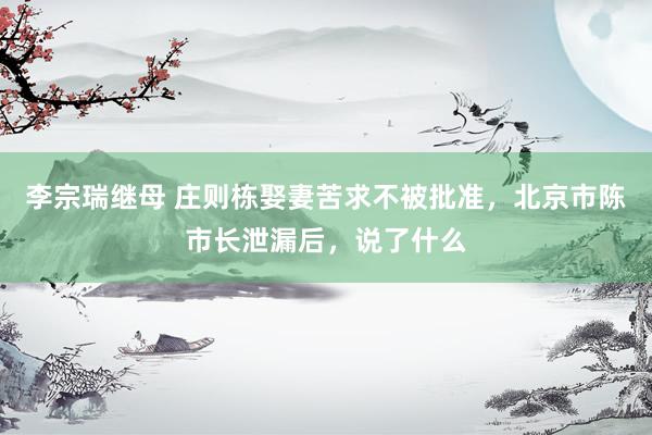 李宗瑞继母 庄则栋娶妻苦求不被批准，北京市陈市长泄漏后，说了什么