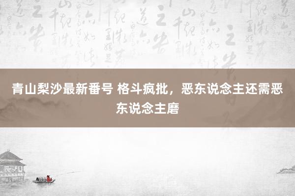 青山梨沙最新番号 格斗疯批，恶东说念主还需恶东说念主磨