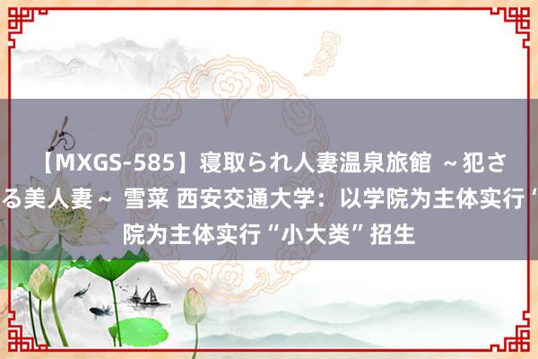 【MXGS-585】寝取られ人妻温泉旅館 ～犯され願望、濡れる美人妻～ 雪菜 西安交通大学：以学院为主体实行“小大类”招生