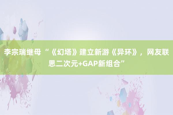 李宗瑞继母 “《幻塔》建立新游《异环》，网友联思二次元+GAP新组合”