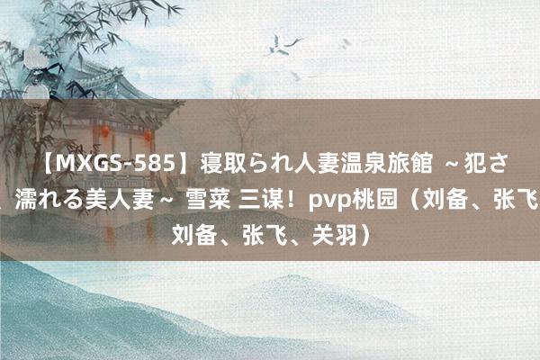 【MXGS-585】寝取られ人妻温泉旅館 ～犯され願望、濡れる美人妻～ 雪菜 三谋！pvp桃园（刘备、张飞、关羽）