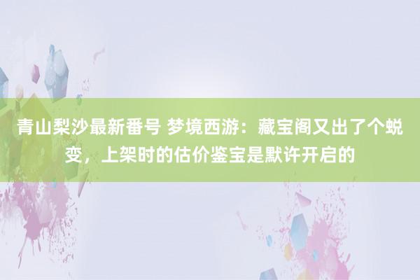 青山梨沙最新番号 梦境西游：藏宝阁又出了个蜕变，上架时的估价鉴宝是默许开启的