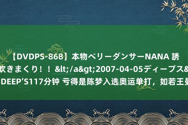 【DVDPS-868】本物ベリーダンサーNANA 誘惑の腰使いで潮吹きまくり！！</a>2007-04-05ディープス&$DEEP’S117分钟 亏得是陈梦入选奥运单打，如若王曼昱的话，孙颖莎夺冠就有点悬