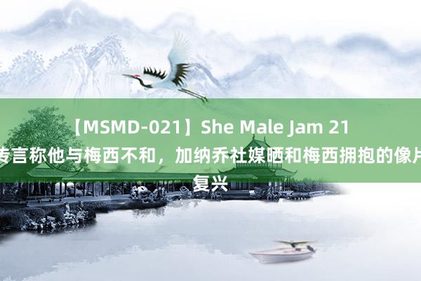 【MSMD-021】She Male Jam 21 外界传言称他与梅西不和，加纳乔社媒晒和梅西拥抱的像片复兴