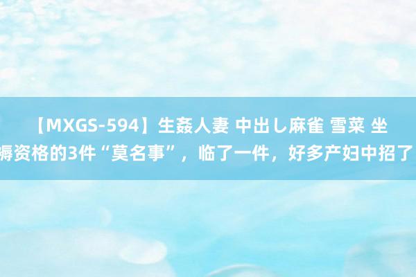 【MXGS-594】生姦人妻 中出し麻雀 雪菜 坐褥资格的3件“莫名事”，临了一件，好多产妇中招了！