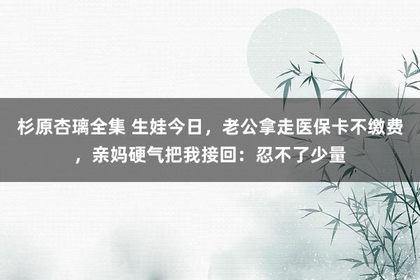 杉原杏璃全集 生娃今日，老公拿走医保卡不缴费，亲妈硬气把我接回：忍不了少量