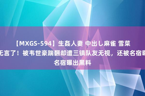 【MXGS-594】生姦人妻 中出し麻雀 雪菜 邓涵文无言了！被韦世豪踹翻却遭三镇队友无视，还被名宿曝出黑料