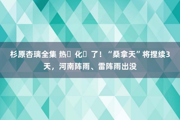 杉原杏璃全集 热҈化҈了！“桑拿天”将捏续3天，河南阵雨、雷阵雨出没