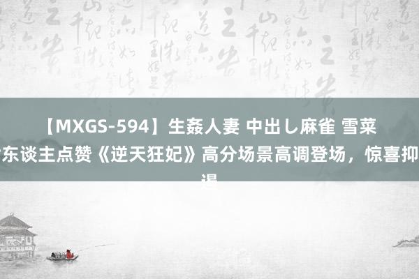 【MXGS-594】生姦人妻 中出し麻雀 雪菜 世东谈主点赞《逆天狂妃》高分场景高调登场，惊喜抑遏