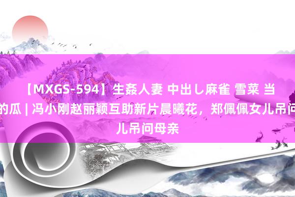 【MXGS-594】生姦人妻 中出し麻雀 雪菜 当天份的瓜 | 冯小刚赵丽颖互助新片晨曦花，郑佩佩女儿吊问母亲