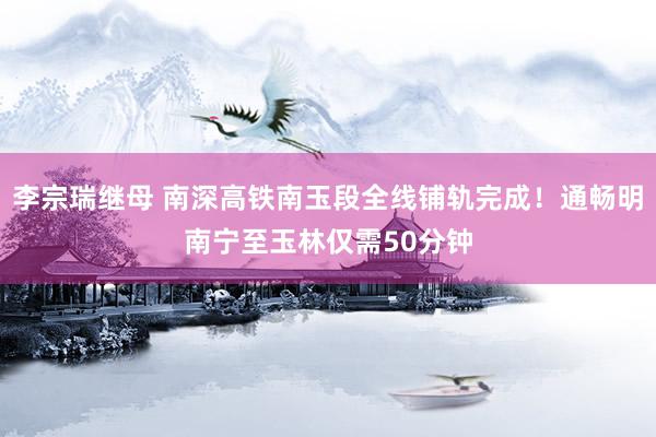 李宗瑞继母 南深高铁南玉段全线铺轨完成！通畅明南宁至玉林仅需50分钟