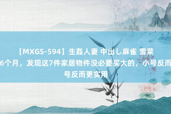 【MXGS-594】生姦人妻 中出し麻雀 雪菜 入住才6个月，发现这7件家居物件没必要买大的，小号反而更实用