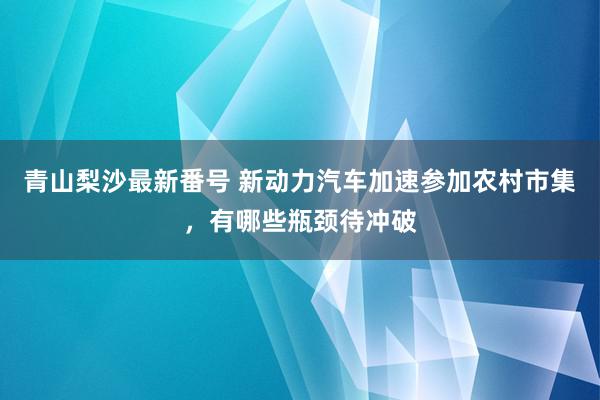 青山梨沙最新番号 新动力汽车加速参加农村市集，有哪些瓶颈待冲破