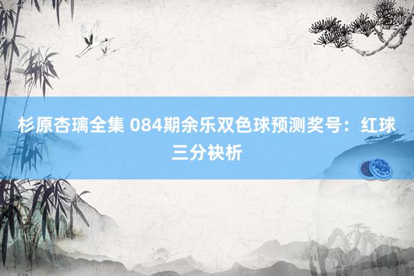 杉原杏璃全集 084期余乐双色球预测奖号：红球三分袂析