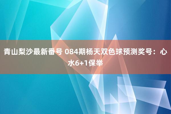 青山梨沙最新番号 084期杨天双色球预测奖号：心水6+1保举