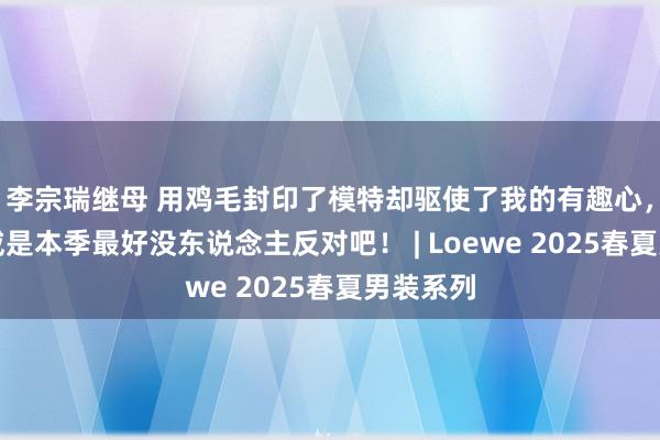 李宗瑞继母 用鸡毛封印了模特却驱使了我的有趣心，说罗意威是本季最好没东说念主反对吧！ | Loewe 2025春夏男装系列