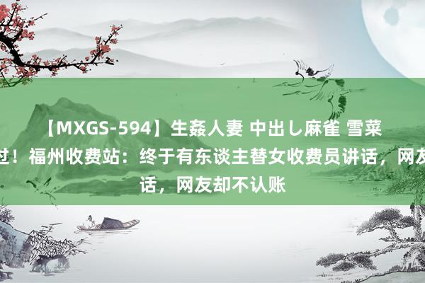 【MXGS-594】生姦人妻 中出し麻雀 雪菜 求内行放过！福州收费站：终于有东谈主替女收费员讲话，网友却不认账