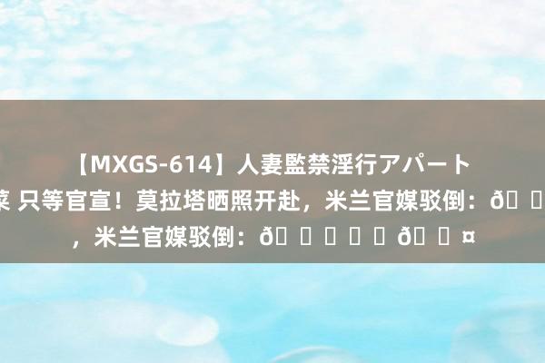 【MXGS-614】人妻監禁淫行アパート 人妻女雀士 雪菜 只等官宣！莫拉塔晒照开赴，米兰官媒驳倒：👀❤️🖤