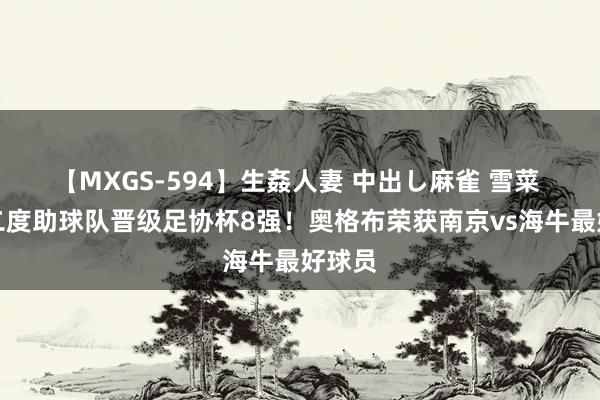 【MXGS-594】生姦人妻 中出し麻雀 雪菜 梅开二度助球队晋级足协杯8强！奥格布荣获南京vs海牛最好球员