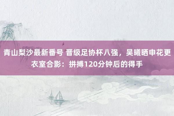 青山梨沙最新番号 晋级足协杯八强，吴曦晒申花更衣室合影：拼搏120分钟后的得手