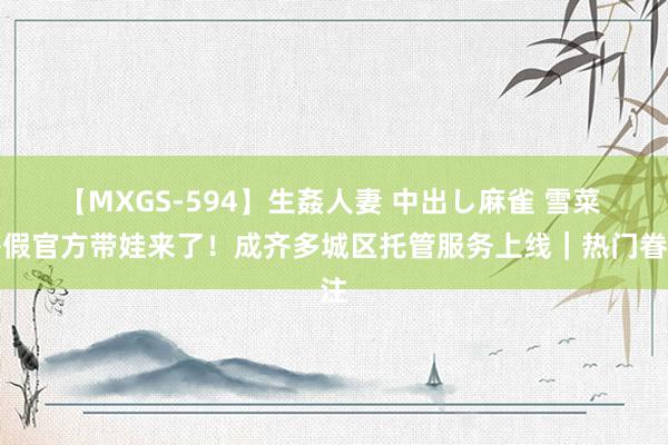 【MXGS-594】生姦人妻 中出し麻雀 雪菜 暑假官方带娃来了！成齐多城区托管服务上线｜热门眷注