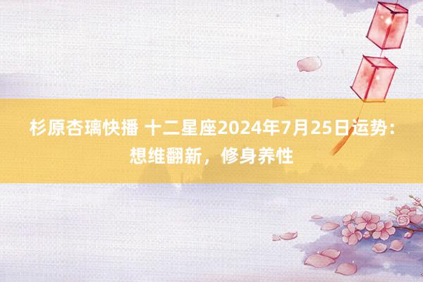 杉原杏璃快播 十二星座2024年7月25日运势：想维翻新，修身养性