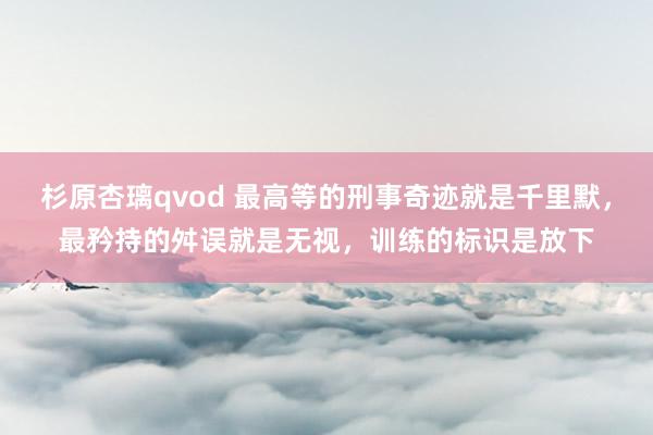 杉原杏璃qvod 最高等的刑事奇迹就是千里默，最矜持的舛误就是无视，训练的标识是放下