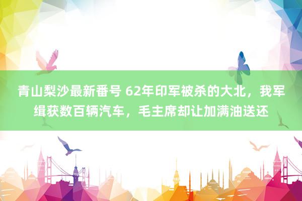 青山梨沙最新番号 62年印军被杀的大北，我军缉获数百辆汽车，毛主席却让加满油送还