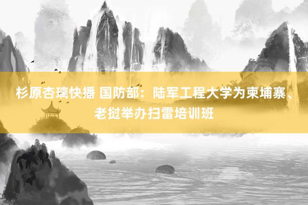 杉原杏璃快播 国防部：陆军工程大学为柬埔寨、老挝举办扫雷培训班