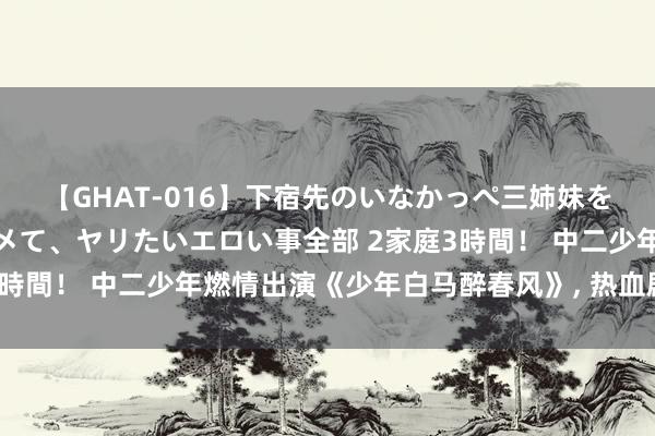 【GHAT-016】下宿先のいなかっぺ三姉妹を泥酔＆淫媚オイルでキメて、ヤリたいエロい事全部 2家庭3時間！ 中二少年燃情出演《少年白马醉春风》, 热血剧漫联动