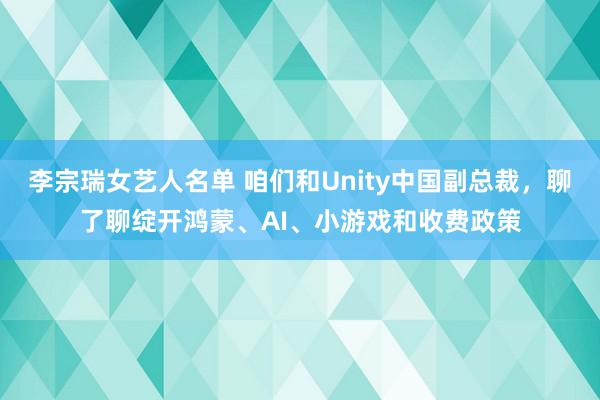 李宗瑞女艺人名单 咱们和Unity中国副总裁，聊了聊绽开鸿蒙、AI、小游戏和收费政策