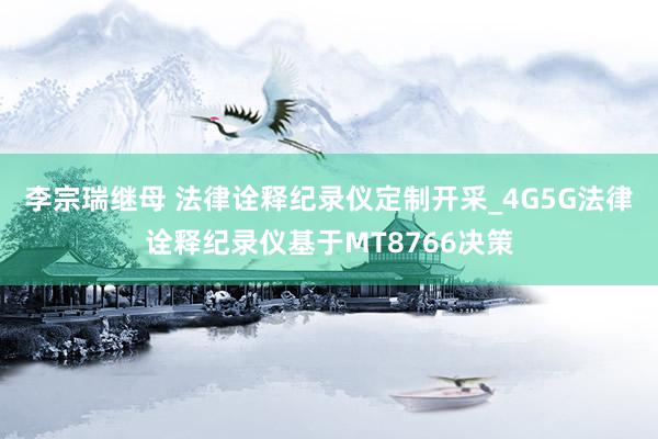 李宗瑞继母 法律诠释纪录仪定制开采_4G5G法律诠释纪录仪基于MT8766决策