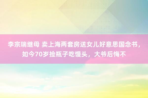 李宗瑞继母 卖上海两套房送女儿好意思国念书，如今70岁捡瓶子吃馒头，大爷后悔不