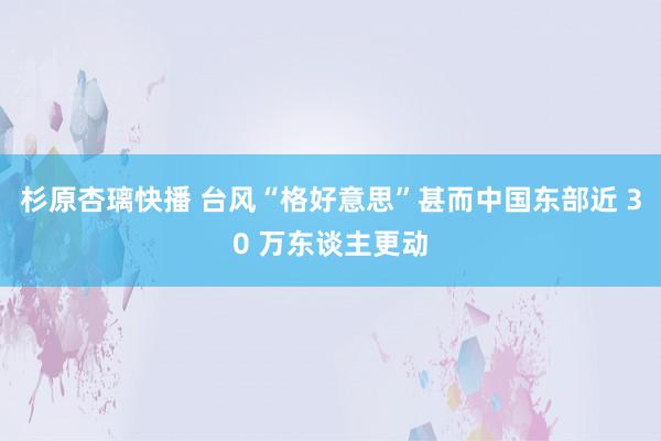 杉原杏璃快播 台风“格好意思”甚而中国东部近 30 万东谈主更动