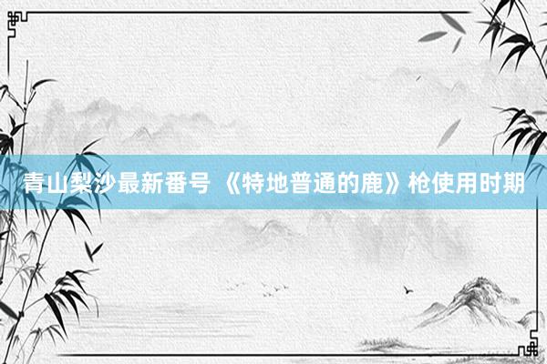 青山梨沙最新番号 《特地普通的鹿》枪使用时期