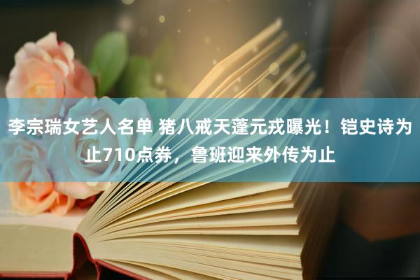 李宗瑞女艺人名单 猪八戒天蓬元戎曝光！铠史诗为止710点券，鲁班迎来外传为止